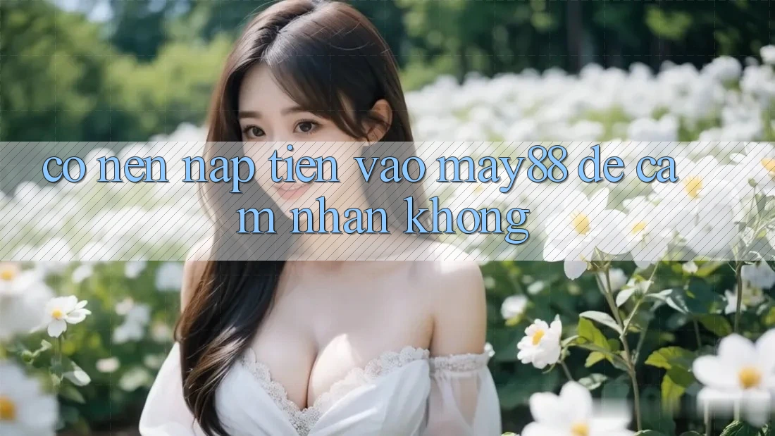 Có nên nạp tiền vào may88 để cảm nhận không? Có nên nạp tiền vào may88 để cảm nhận không?