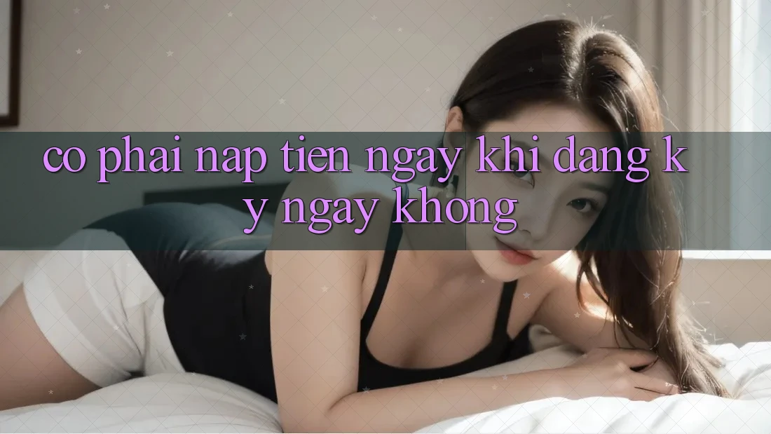 Có phải nạp tiền ngay khi đăng ký ngay không? Có phải nạp tiền ngay khi đăng ký ngay không?