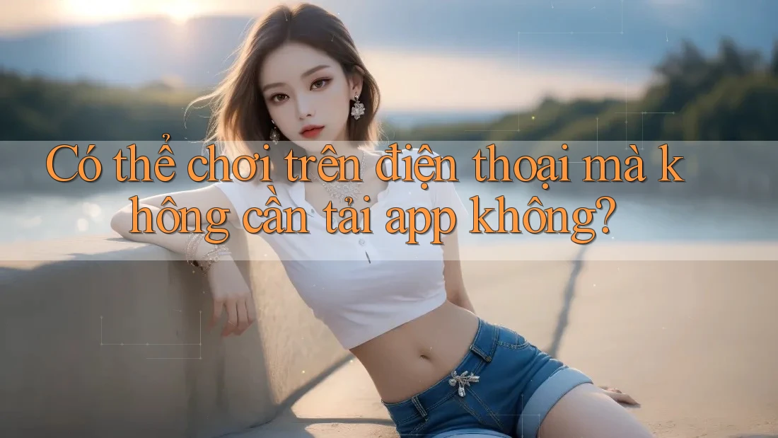 Có thể chơi trên điện thoại mà không cần tải app không?