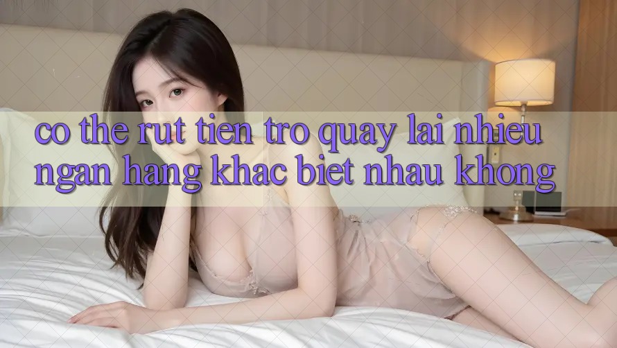 Có thể rút tiền trở quay lại nhiều ngân hàng khác biệt nhau không? Có thể rút tiền trở quay lại nhiều ngân hàng khác biệt nhau không?