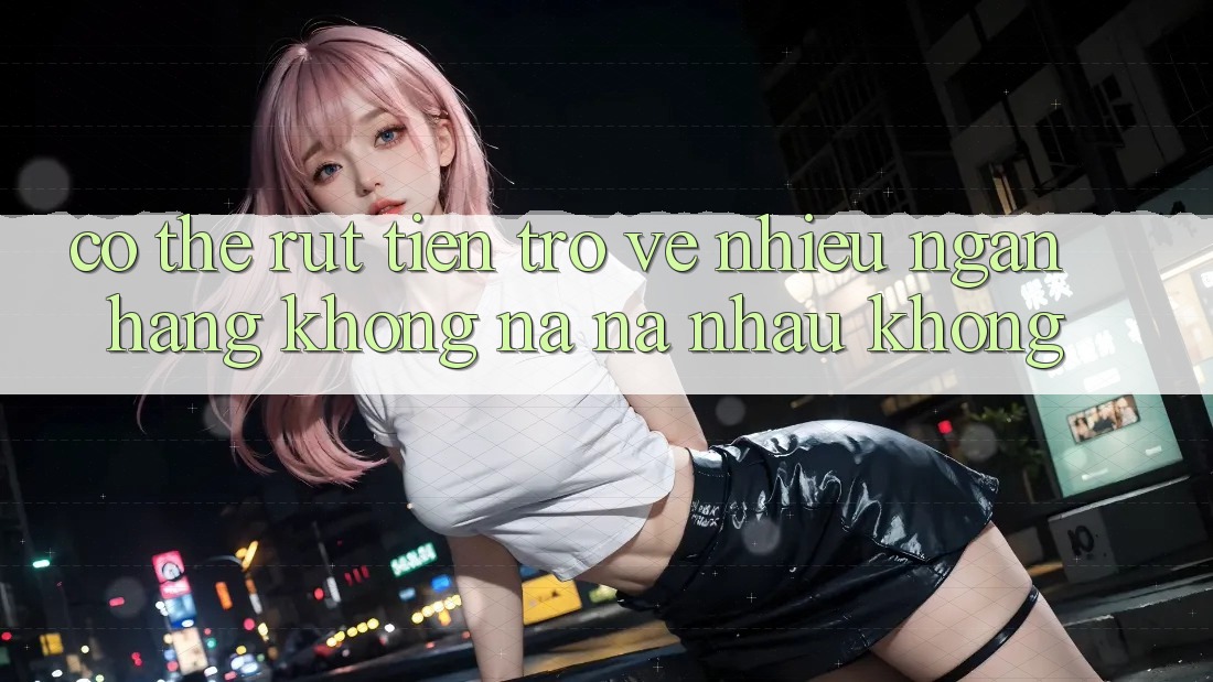 Có thể rút tiền trở về nhiều ngân hàng không na ná nhau không? Có thể rút tiền trở về nhiều ngân hàng không na ná nhau không?