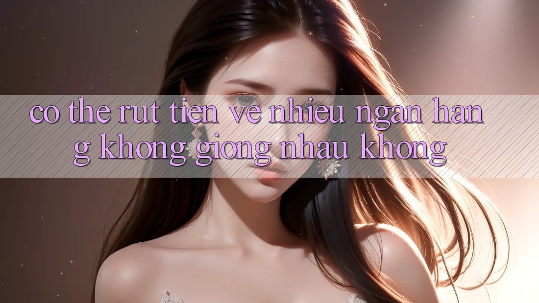 Có thể rút tiền về nhiều ngân hàng không giống nhau không? Có thể rút tiền về nhiều ngân hàng không giống nhau không?