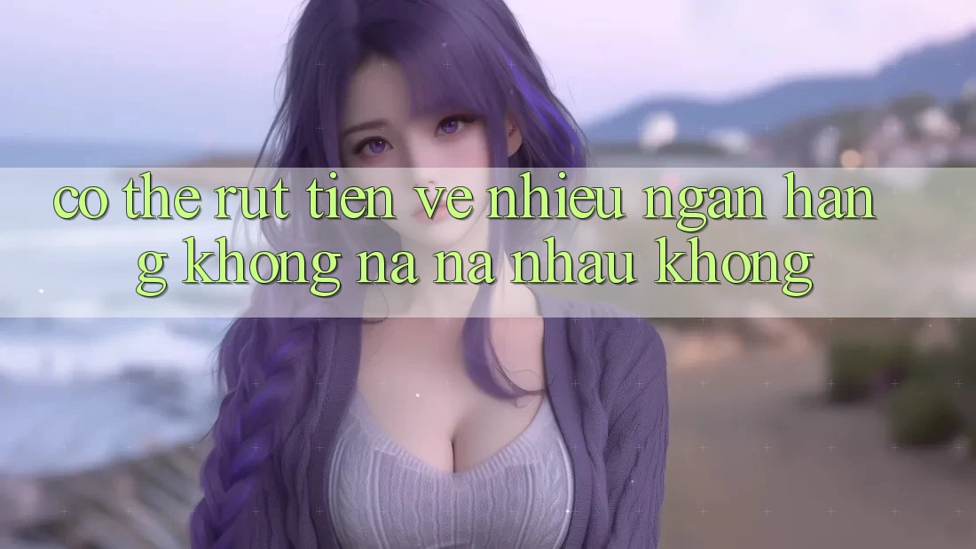Có thể rút tiền về nhiều ngân hàng không na ná nhau không? Có thể rút tiền về nhiều ngân hàng không na ná nhau không?