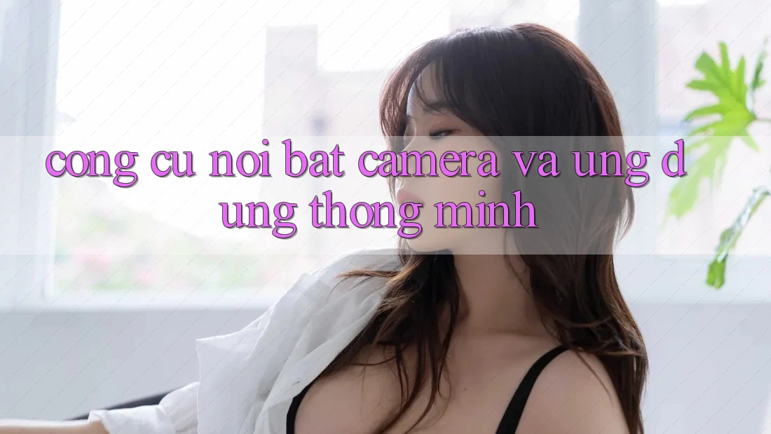 Công cụ nổi bật: Camera và ứng dụng thông minh