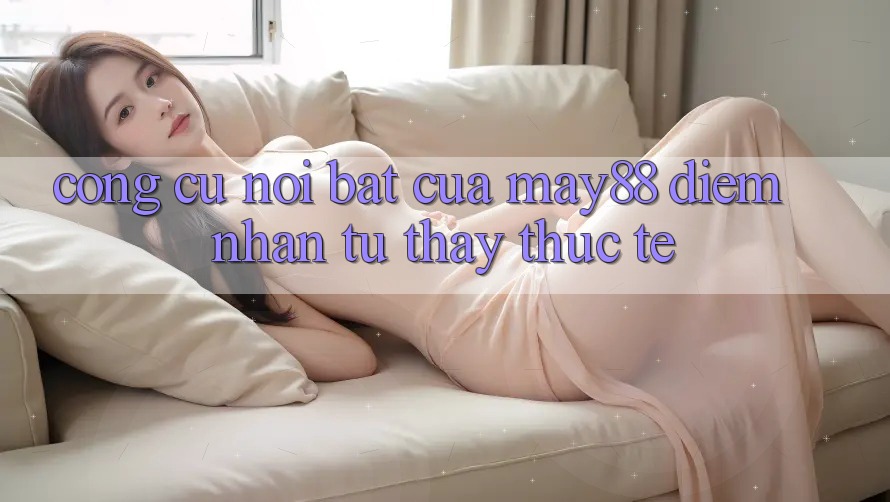 Công cụ nổi bật của May88: Điểm nhấn từ thấy thực tế Công cụ nổi bật của May88: Điểm nhấn từ thấy thực tế