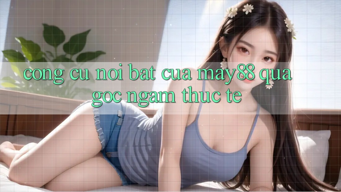 Công cụ nổi bật của may88 qua góc ngắm thực tế