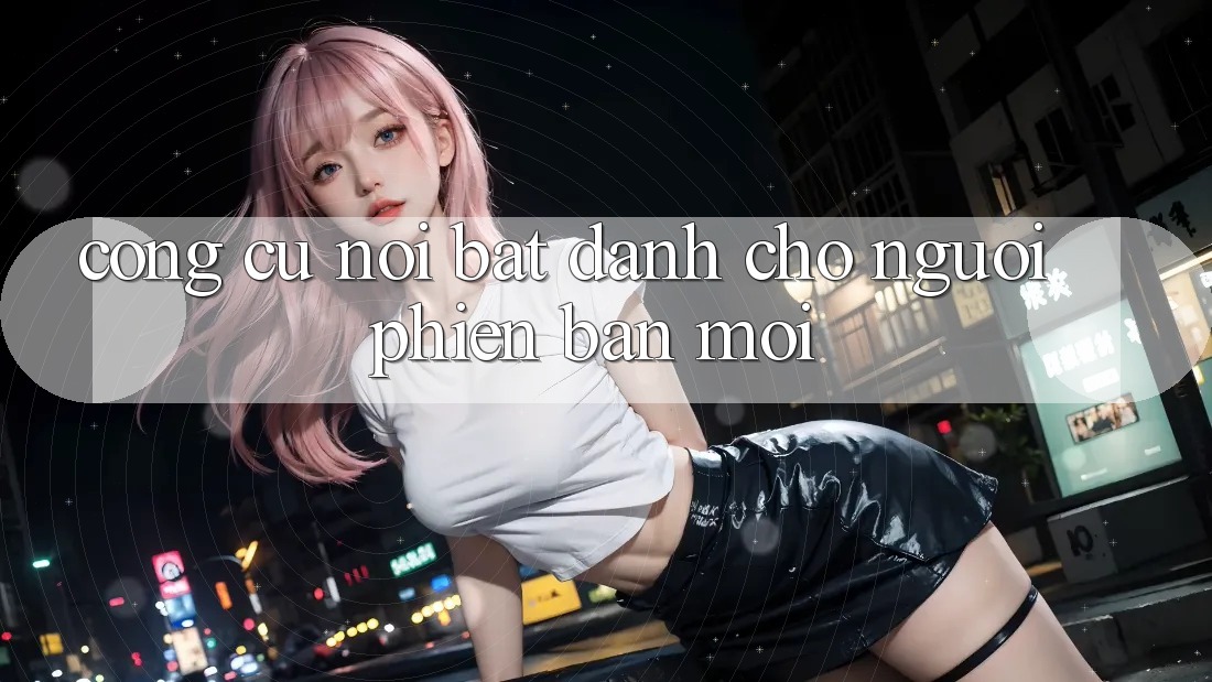 Công cụ nổi bật dành cho người phiên bản mới Công cụ nổi bật dành cho người phiên bản mới