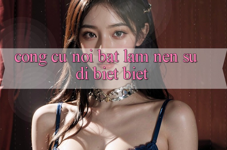 Công cụ nổi bật làm nên sự dị biệt biệt Công cụ nổi bật làm nên sự dị biệt biệt