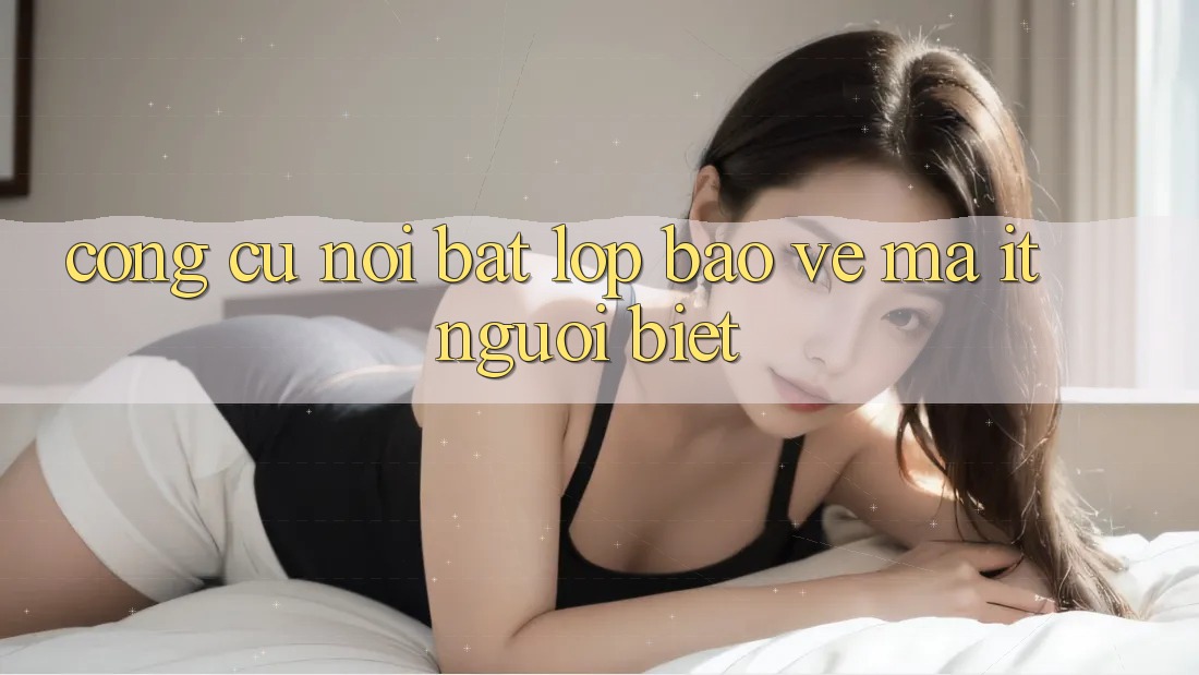 Công cụ nổi bật: Lớp bảo vệ mà ít người biết Công cụ nổi bật: Lớp bảo vệ mà ít người biết