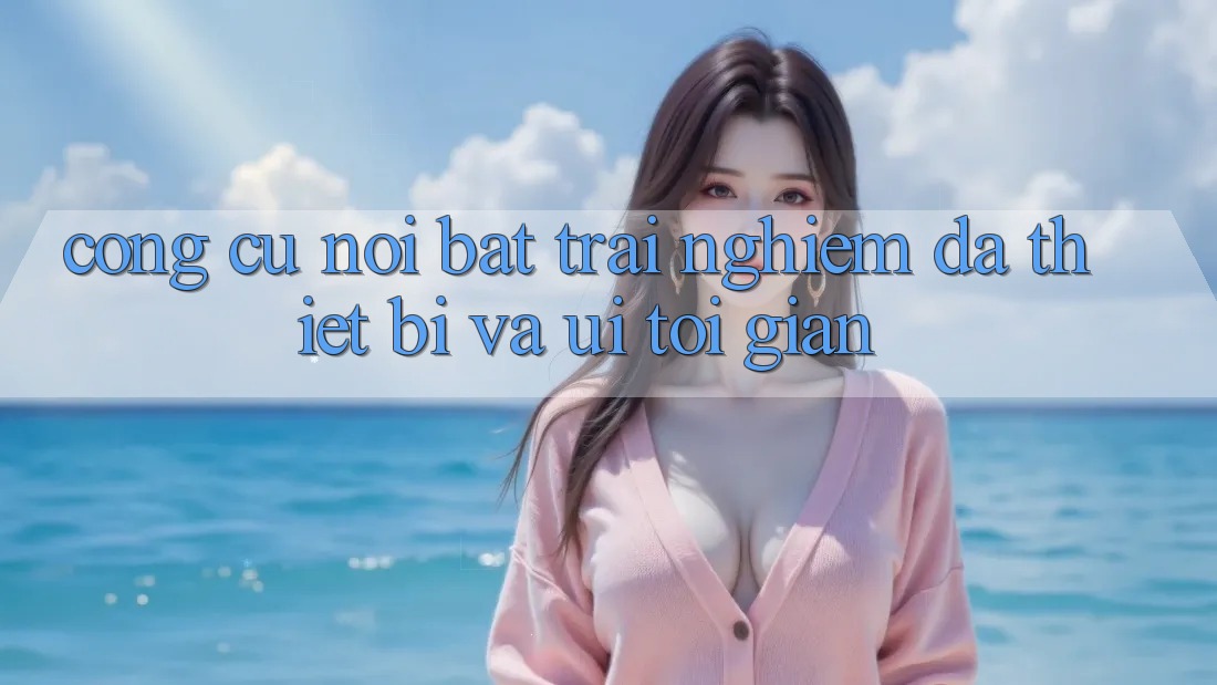 Công cụ nổi bật: Trải nghiệm đa thiết bị và UI tối giản