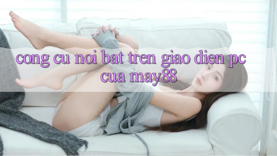 Công cụ nổi bật trên giao diện PC của may88 Công cụ nổi bật trên giao diện PC của may88