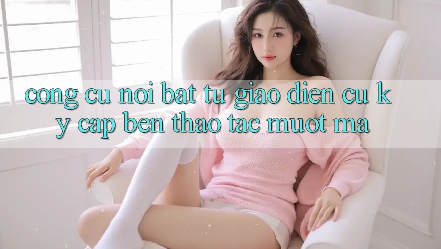 Công cụ nổi bật: từ giao diện cũ kỹ cập bến thao tác mượt mà Công cụ nổi bật: từ giao diện cũ kỹ cập bến thao tác mượt mà