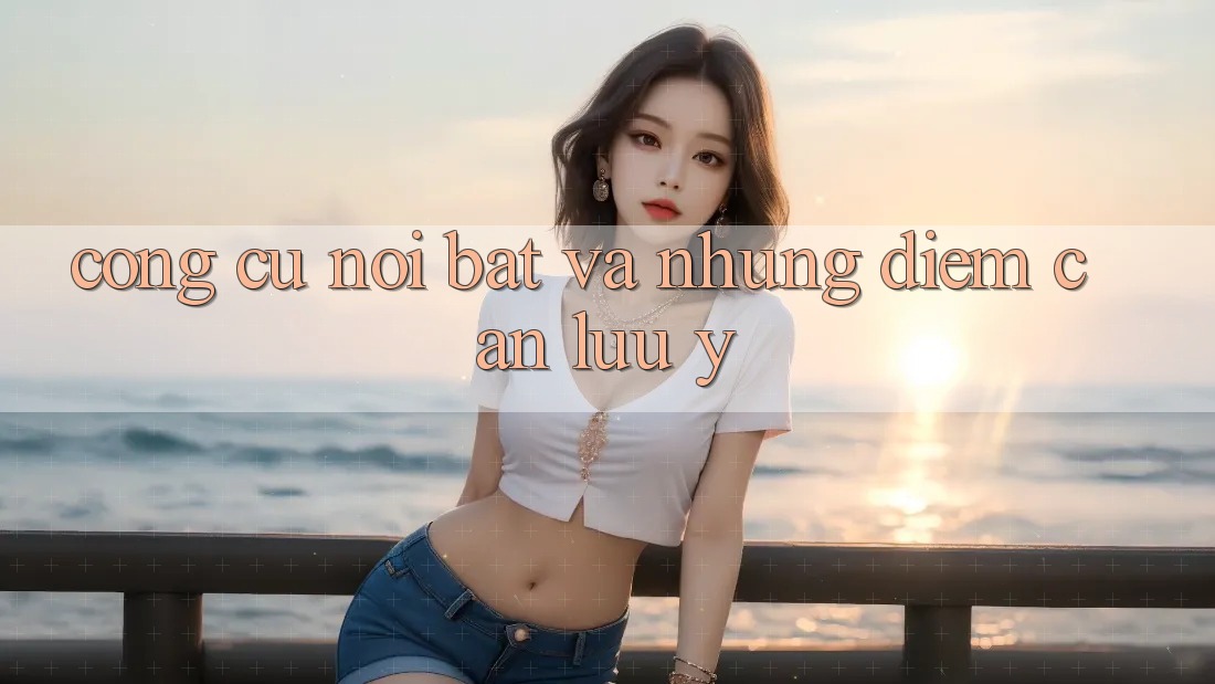 Công cụ nổi bật và những điểm cần lưu ý Công cụ nổi bật và những điểm cần lưu ý