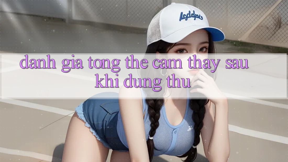 Đánh giá tổng thể: Cảm thấy sau khi dùng thử Đánh giá tổng thể: Cảm thấy sau khi dùng thử