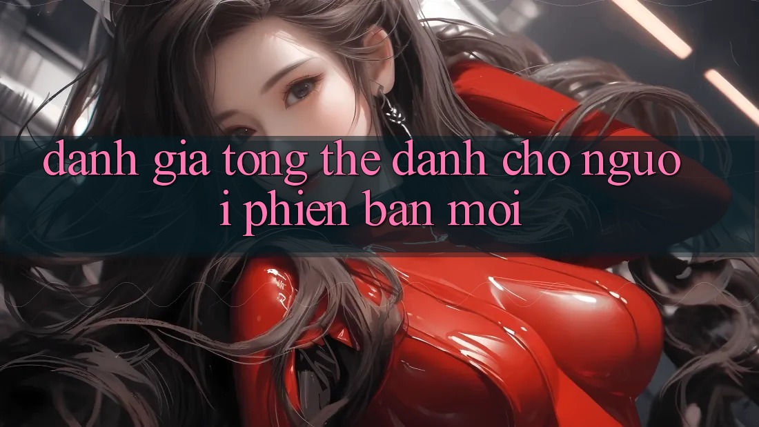 Đánh giá tổng thể dành cho người phiên bản mới Đánh giá tổng thể dành cho người phiên bản mới