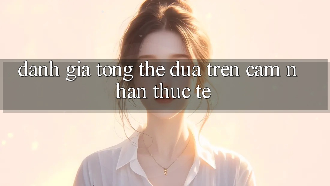 Đánh giá tổng thể dựa trên cảm nhận thực tế Đánh giá tổng thể dựa trên cảm nhận thực tế