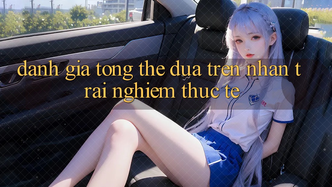 Đánh giá tổng thể dựa trên nhận trải nghiệm thực tế Đánh giá tổng thể dựa trên nhận trải nghiệm thực tế