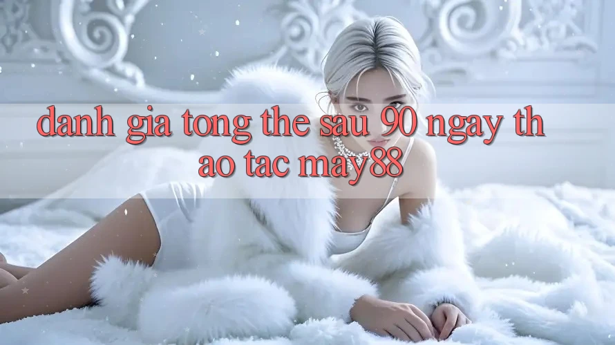Đánh giá tổng thể sau 90 ngày thao tác May88 Đánh giá tổng thể sau 90 ngày thao tác May88