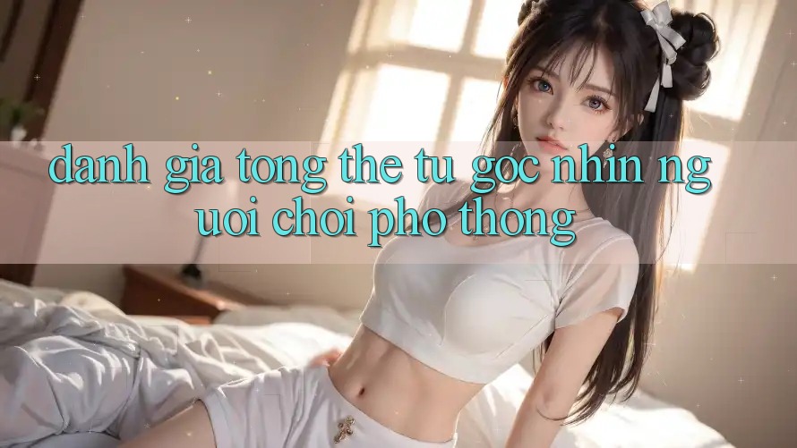 Đánh giá tổng thể từ góc nhìn người chơi phổ thông