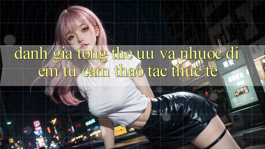 Đánh giá tổng thể – ưu và nhược điểm từ cảm thao tác thực tế Đánh giá tổng thể – ưu và nhược điểm từ cảm thao tác thực tế