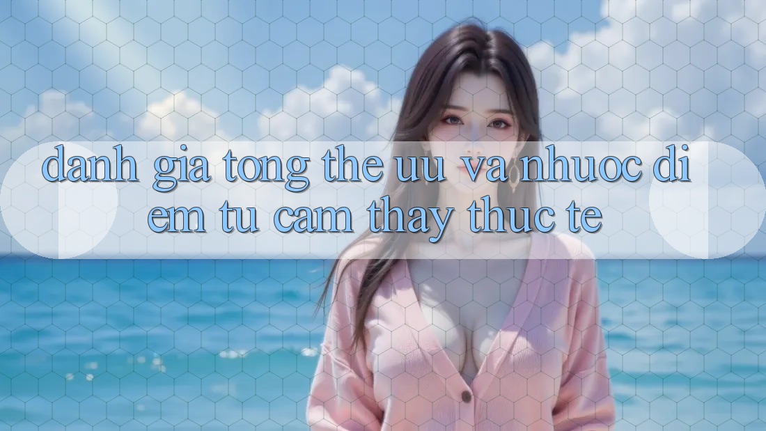 Đánh giá tổng thể – ưu và nhược điểm từ cảm thấy thực tế Đánh giá tổng thể – ưu và nhược điểm từ cảm thấy thực tế