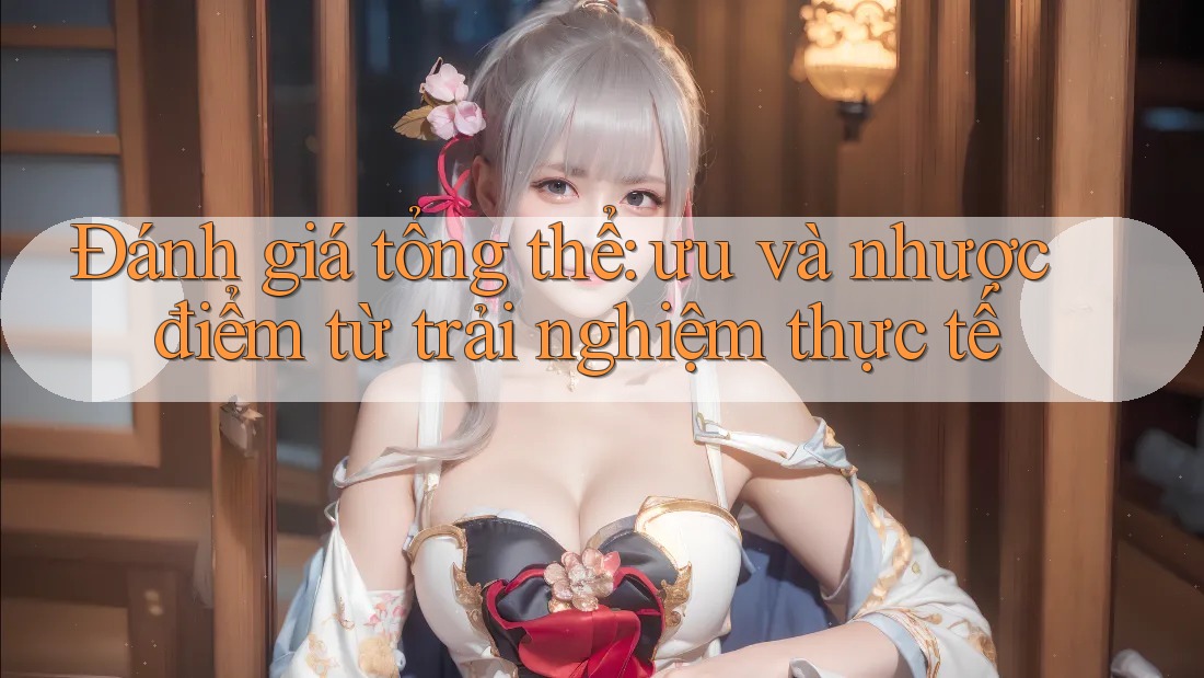 Đánh giá tổng thể – ưu và nhược điểm từ trải nghiệm thực tế