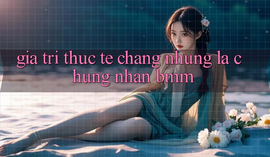 Giá trị thực tế: Chẳng những là chứng nhận BMM Giá trị thực tế: Chẳng những là chứng nhận BMM
