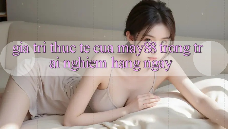 Giá trị thực tế của May88 trong trải nghiệm hàng ngày Giá trị thực tế của May88 trong trải nghiệm hàng ngày
