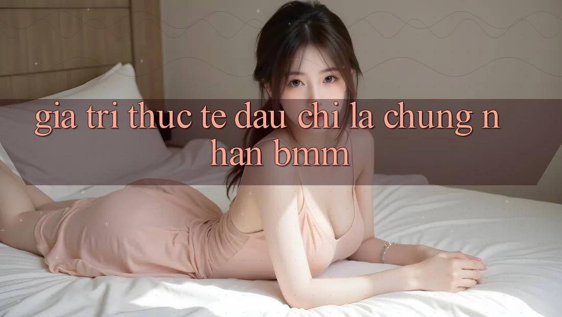 Giá trị thực tế: Đâu chỉ là chứng nhận BMM Giá trị thực tế: Đâu chỉ là chứng nhận BMM