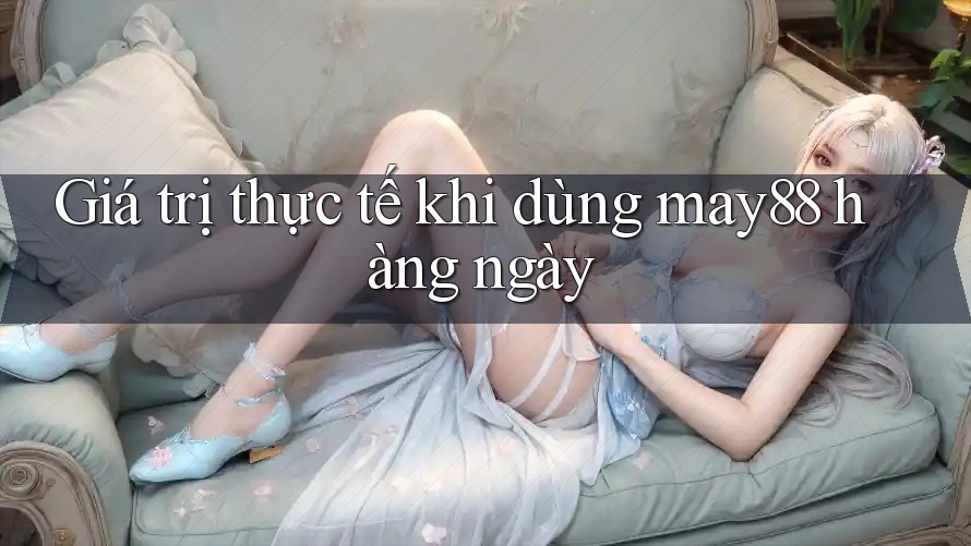 Giá trị thực tế khi dùng may88 hàng ngày Giá trị thực tế khi dùng may88 hàng ngày