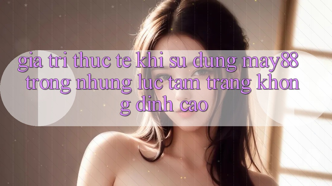 Giá trị thực tế khi sử dụng may88 trong những lúc tâm trạng không đỉnh cao Giá trị thực tế khi sử dụng may88 trong những lúc tâm trạng không đỉnh cao
