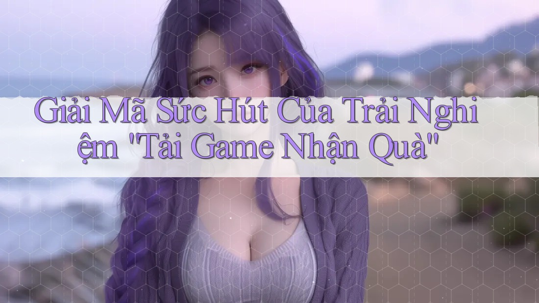 Giải Mã Sức Hút Của Trải Nghiệm “Tải Game Nhận Quà” Giải Mã Sức Hút Của Trải Nghiệm “Tải Game Nhận Quà”