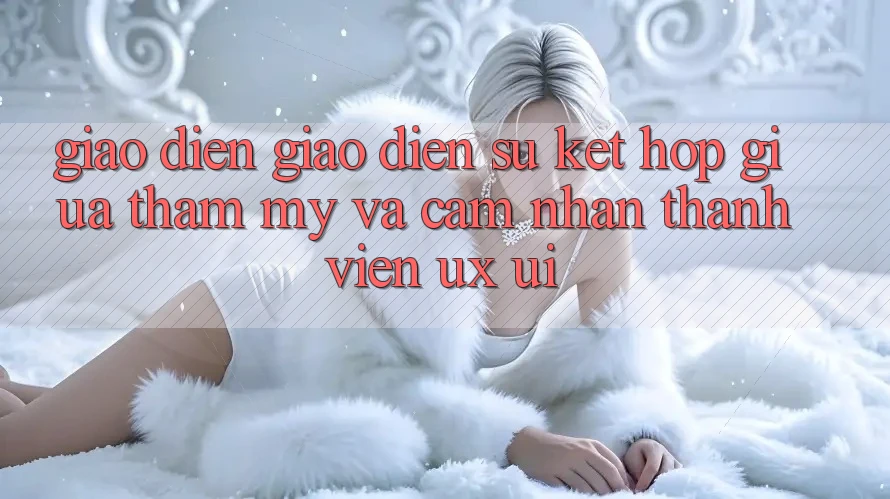 Giao diện Giao diện: Sự Kết hợp Giữa Thẩm Mỹ Và Cảm nhận Thành viên (UX/UI) Giao diện Giao diện: Sự Kết hợp Giữa Thẩm Mỹ Và Cảm nhận Thành viên (UX/UI)