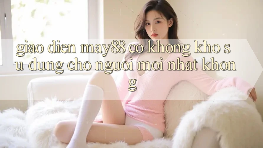 Giao diện may88 có không khó sử dụng cho người mới nhất không? Giao diện may88 có không khó sử dụng cho người mới nhất không?