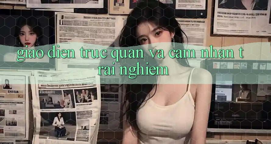 Giao diện trực quan và cảm nhận trải nghiệm Giao diện trực quan và cảm nhận trải nghiệm