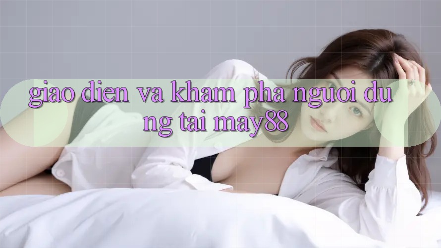 Giao Diện và Khám phá Người Dùng Tại May88 Giao Diện và Khám phá Người Dùng Tại May88