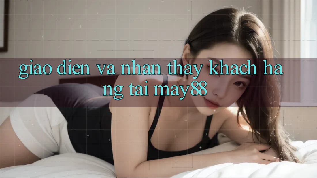 Giao Diện và Nhận thấy Khách hàng Tại May88 Giao Diện và Nhận thấy Khách hàng Tại May88