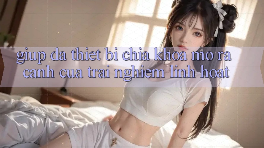 Giúp Đa Thiết Bị: Chìa Khóa Mở ra Cánh Cửa Trải Nghiệm Linh Hoạt Giúp Đa Thiết Bị: Chìa Khóa Mở ra Cánh Cửa Trải Nghiệm Linh Hoạt