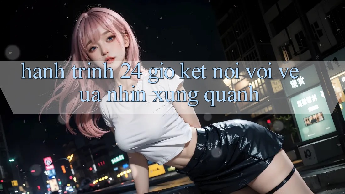 Hành Trình 24 Giờ: Kết Nối Với Vẻ Ưa nhìn Xung Quanh Hành Trình 24 Giờ: Kết Nối Với Vẻ Ưa nhìn Xung Quanh