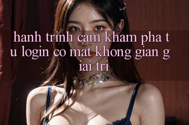 Hành Trình Cảm khám phá: Từ Login Có mặt Không Gian Giải Trí Hành Trình Cảm khám phá: Từ Login Có mặt Không Gian Giải Trí