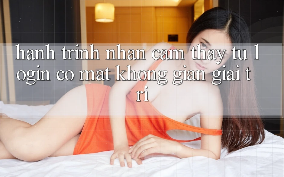 Hành Trình Nhận cảm thấy: Từ Login Có mặt Không Gian Giải Trí