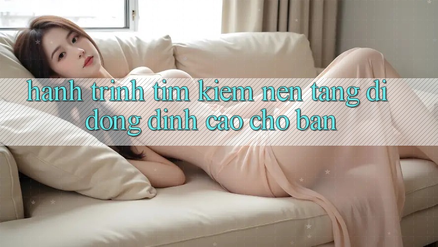 Hành Trình Tìm Kiếm Nền tảng di động Đỉnh cao Cho Bạn