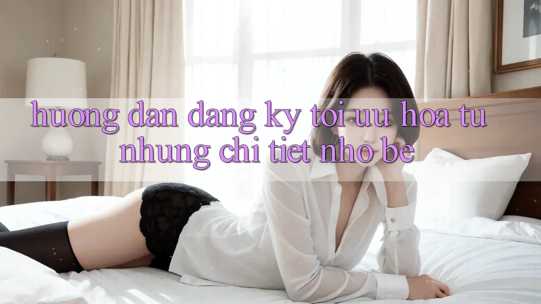 Hướng dẫn đăng ký: tối ưu hóa từ những chi tiết nhỏ bé