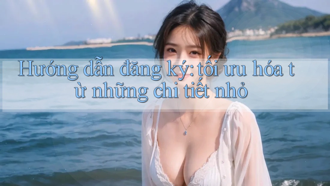 Hướng dẫn đăng ký: tối ưu hóa từ những chi tiết nhỏ