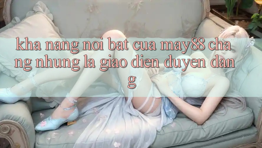 Khả năng nổi bật của May88: Chẳng những là giao diện duyên dáng Khả năng nổi bật của May88: Chẳng những là giao diện duyên dáng