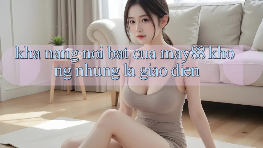 Khả năng nổi bật của May88: không những là giao diện Khả năng nổi bật của May88: không những là giao diện