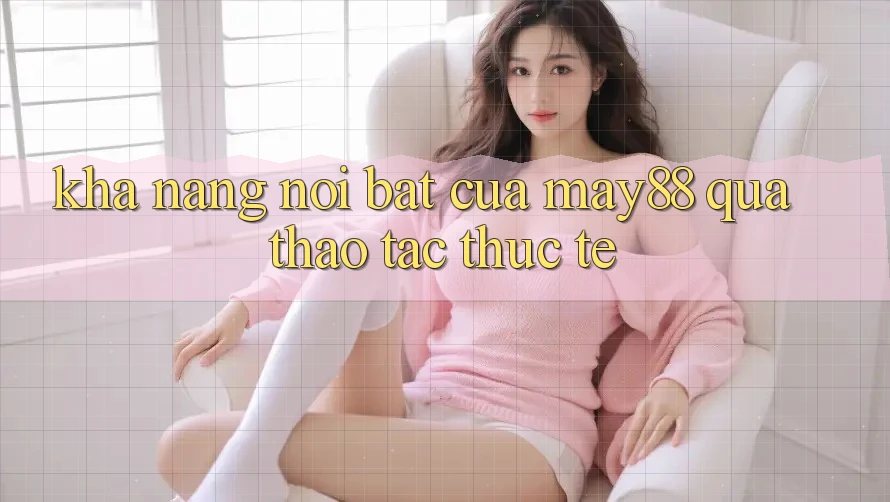 Khả năng nổi bật của may88 qua thao tác thực tế Khả năng nổi bật của may88 qua thao tác thực tế