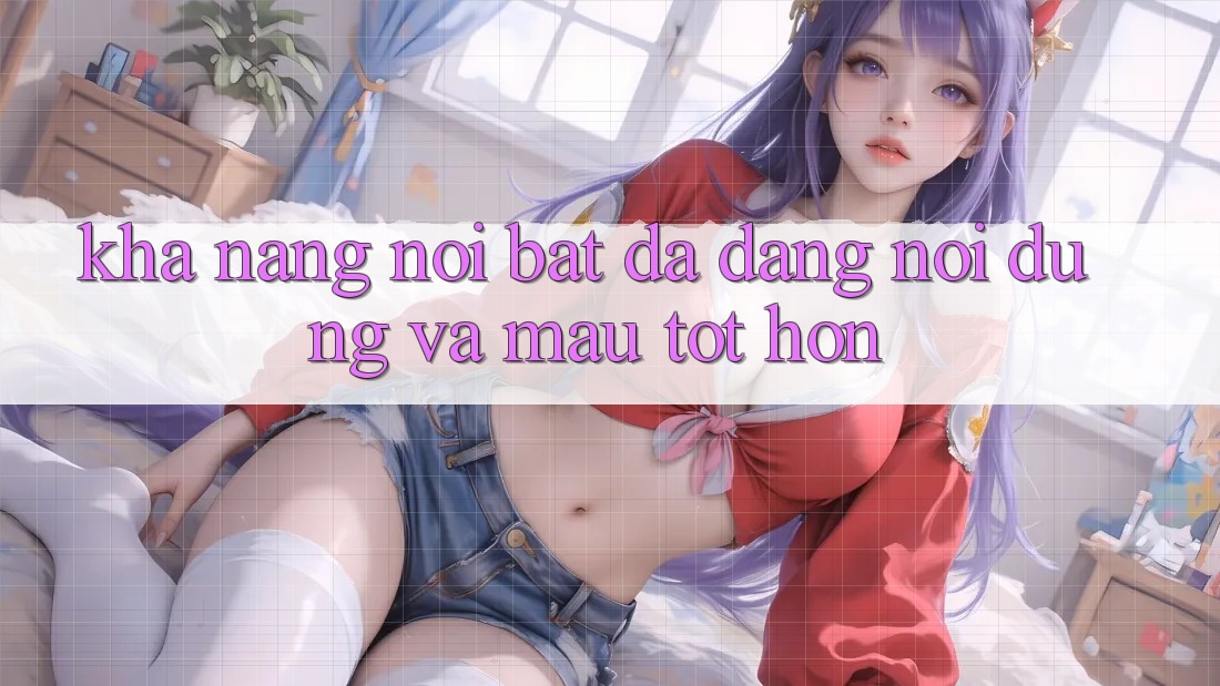 Khả năng nổi bật: Đa dạng nội dung và mau tốt hơn