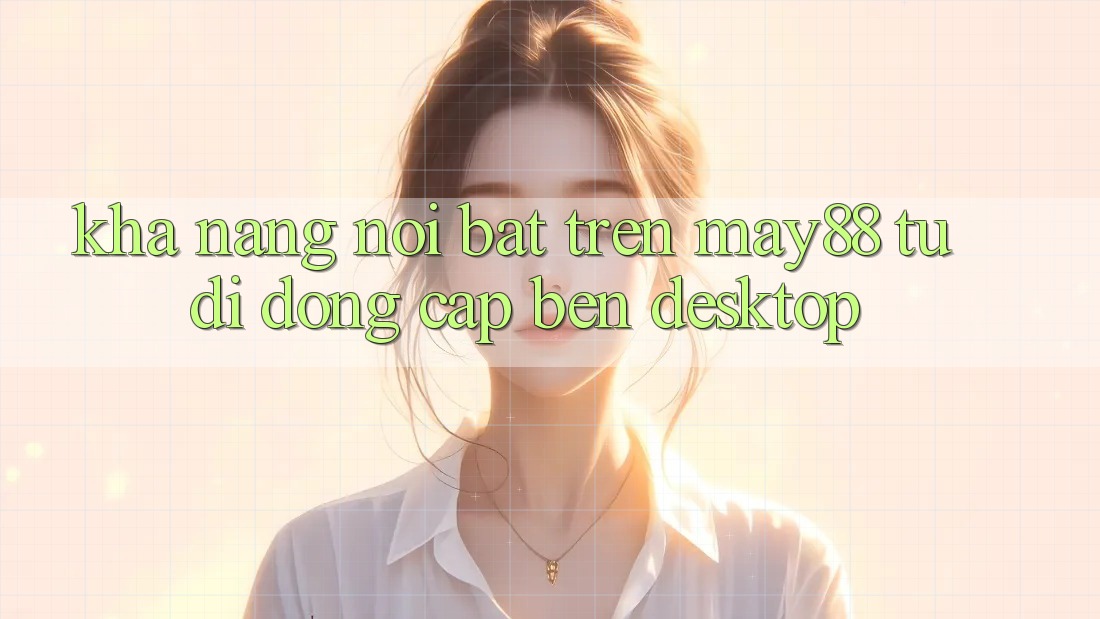 Khả năng nổi bật trên may88: từ di động cập bến desktop Khả năng nổi bật trên may88: từ di động cập bến desktop