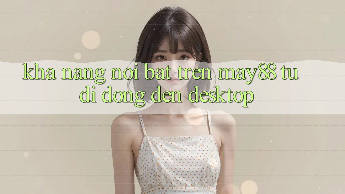Khả năng nổi bật trên may88: từ di động đến desktop Khả năng nổi bật trên may88: từ di động đến desktop